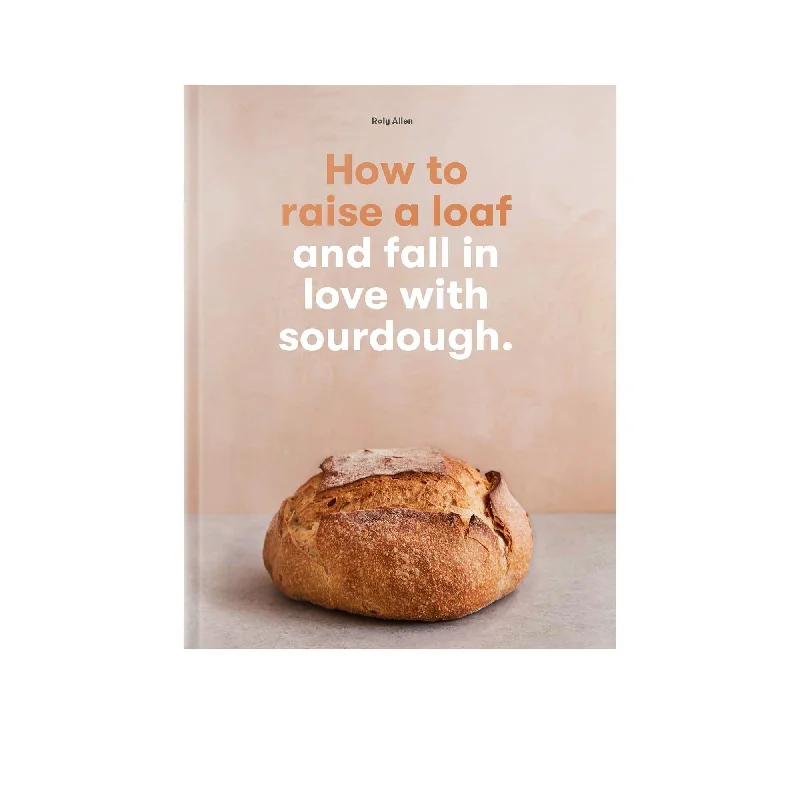 How to Raise a Loaf and Fall in Love with Sourdough by Roly Allen